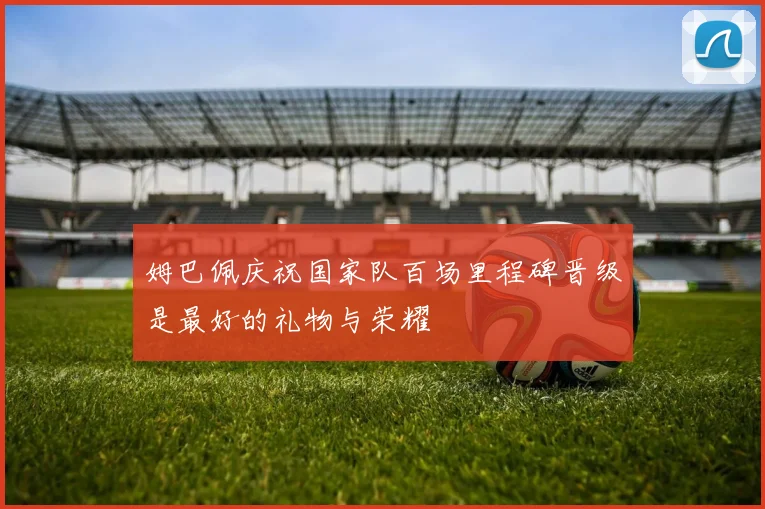 姆巴佩庆祝国家队百场里程碑晋级是最好的礼物与荣耀