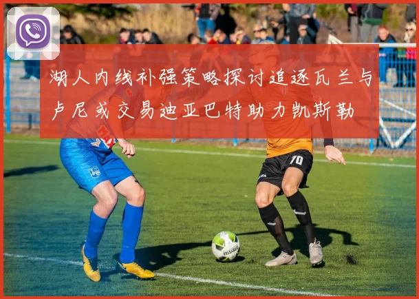 湖人内线补强策略探讨追逐瓦兰与卢尼或交易迪亚巴特助力凯斯勒