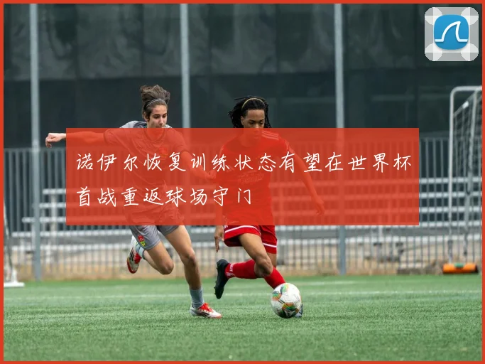 诺伊尔恢复训练状态有望在世界杯首战重返球场守门