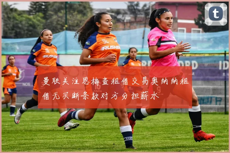 曼联关注恩梅查租借交易奥纳纳租借无买断条款对方分担薪水