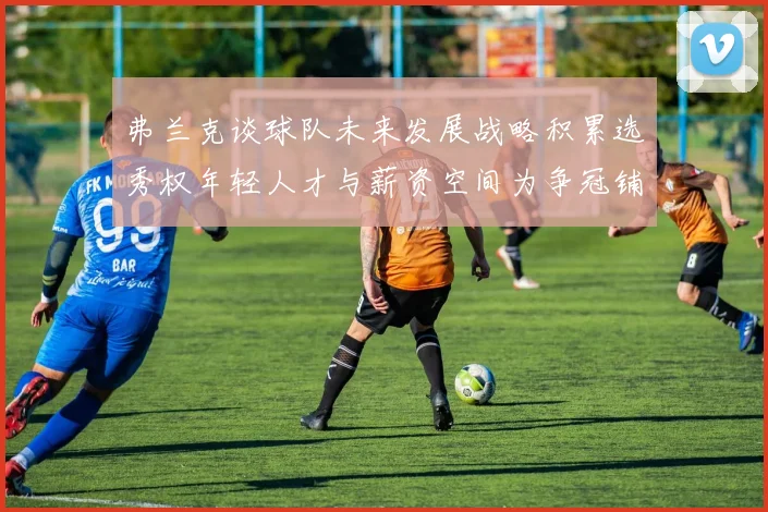 弗兰克谈球队未来发展战略积累选秀权年轻人才与薪资空间为争冠铺路