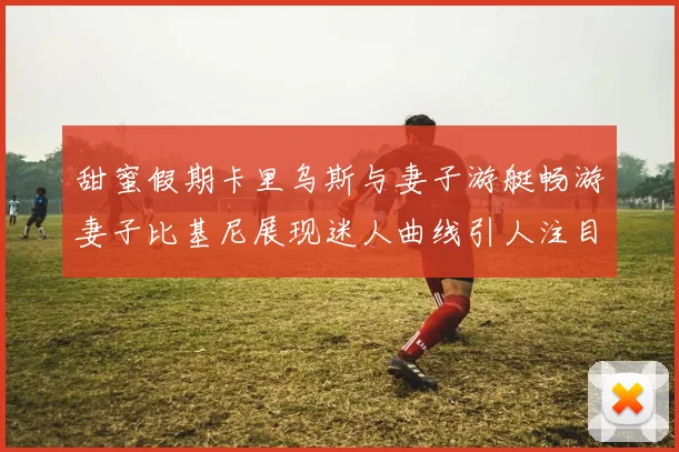 甜蜜假期卡里乌斯与妻子游艇畅游妻子比基尼展现迷人曲线引人注目