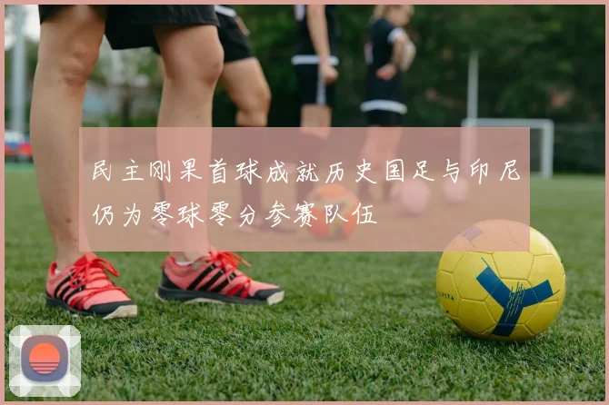 民主刚果首球成就历史国足与印尼仍为零球零分参赛队伍
