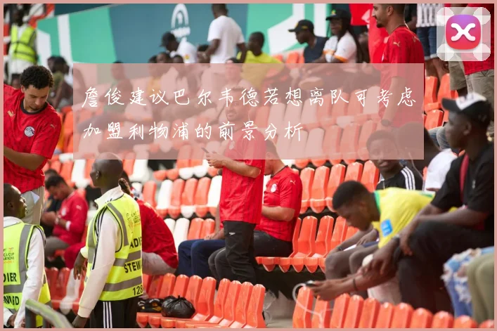 詹俊建议巴尔韦德若想离队可考虑加盟利物浦的前景分析