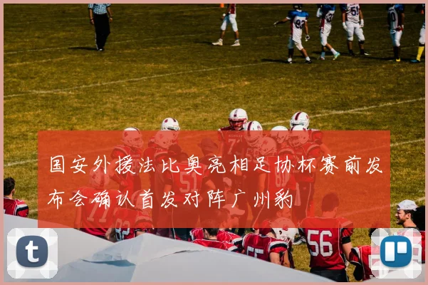 国安外援法比奥亮相足协杯赛前发布会确认首发对阵广州豹