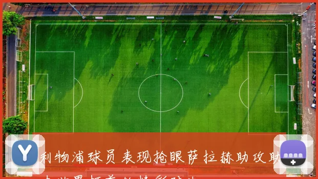 利物浦球员表现抢眼萨拉赫助攻助力世界杯首轮精彩对决