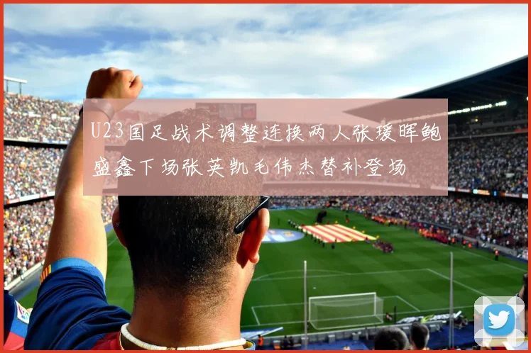 U23国足战术调整连换两人张瑗晖鲍盛鑫下场张英凯毛伟杰替补登场