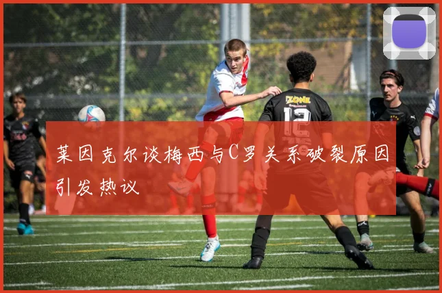 莱因克尔谈梅西与C罗关系破裂原因引发热议