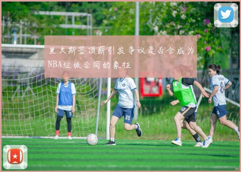 里夫斯签顶薪引发争议是否会成为NBA垃圾合同的象征