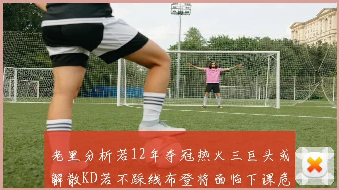 老里分析若12年夺冠热火三巨头或解散KD若不踩线布登将面临下课危机