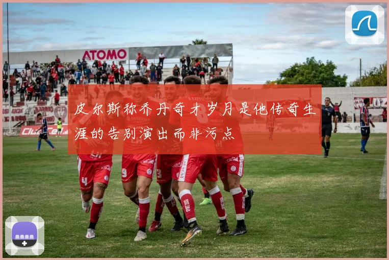 皮尔斯称乔丹奇才岁月是他传奇生涯的告别演出而非污点