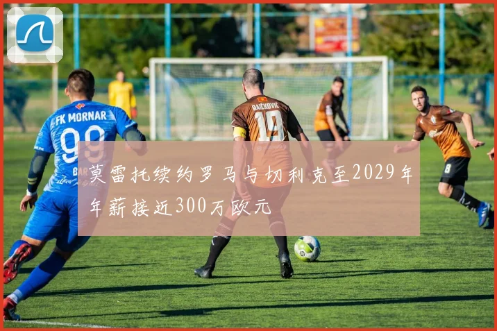 莫雷托续约罗马与切利克至2029年年薪接近300万欧元