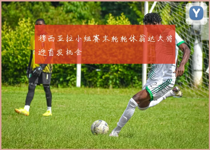 穆西亚拉小组赛末轮轮休翁达夫将迎首发机会