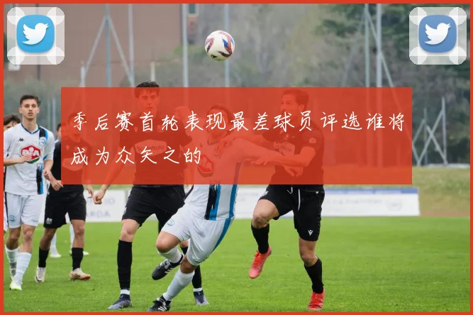 季后赛首轮表现最差球员评选谁将成为众矢之的