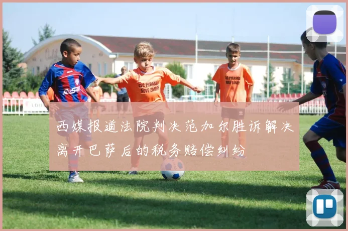 西媒报道法院判决范加尔胜诉解决离开巴萨后的税务赔偿纠纷