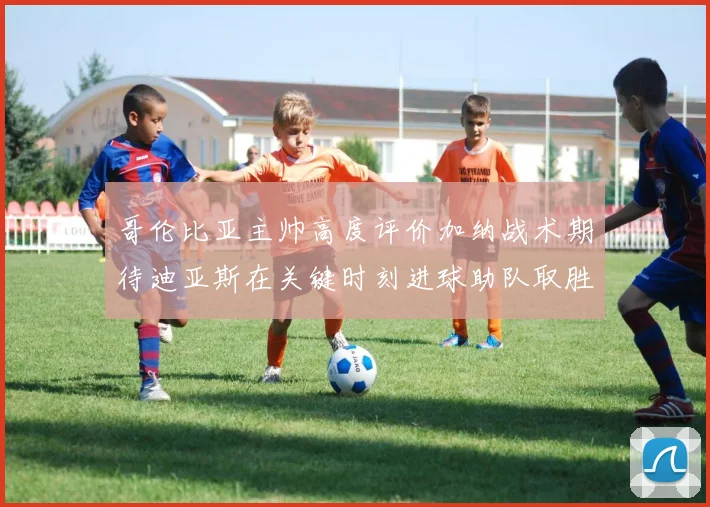 哥伦比亚主帅高度评价加纳战术期待迪亚斯在关键时刻进球助队取胜