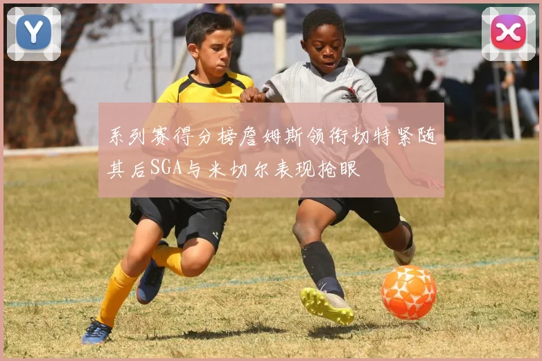 系列赛得分榜詹姆斯领衔切特紧随其后SGA与米切尔表现抢眼