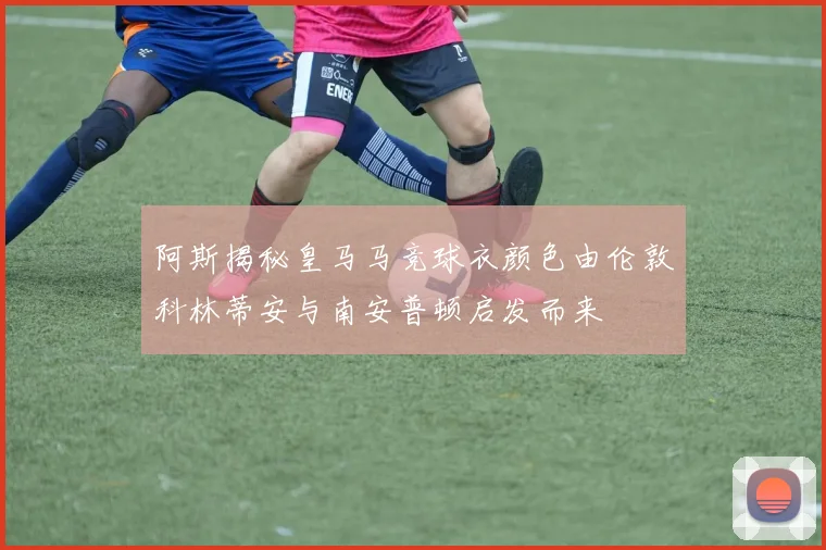 阿斯揭秘皇马马竞球衣颜色由伦敦科林蒂安与南安普顿启发而来