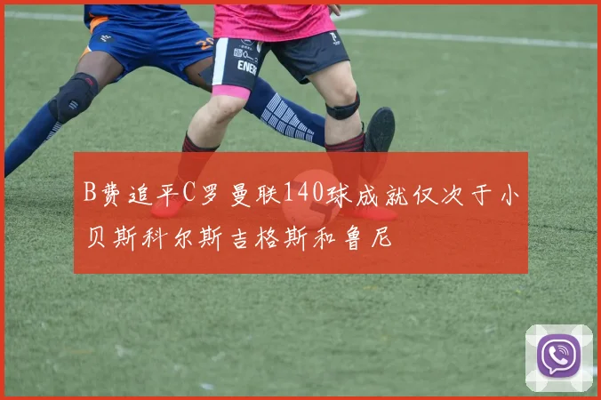 B费追平C罗曼联140球成就仅次于小贝斯科尔斯吉格斯和鲁尼