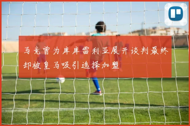 马竞曾为库库雷利亚展开谈判最终却被皇马吸引选择加盟