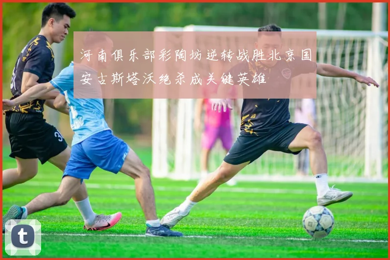 河南俱乐部彩陶坊逆转战胜北京国安古斯塔沃绝杀成关键英雄