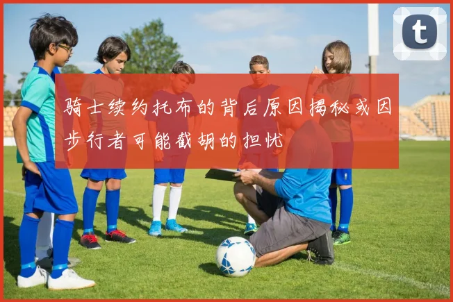骑士续约托布的背后原因揭秘或因步行者可能截胡的担忧