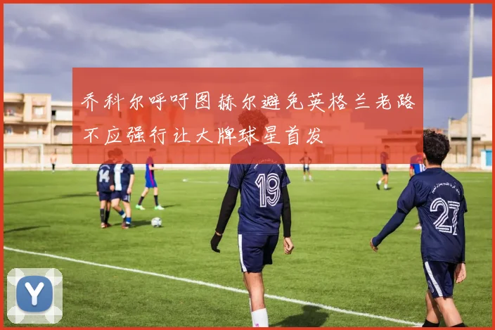 乔科尔呼吁图赫尔避免英格兰老路不应强行让大牌球星首发
